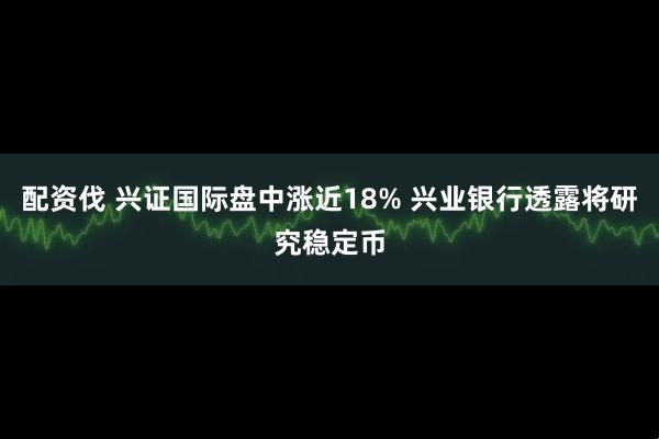 配资伐 兴证国际盘中涨近18% 兴业银行透露将研究稳定币