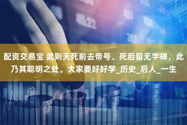 配资交易宝 武则天死前去帝号、死后留无字碑，此乃其聪明之处。大家要好好学_历史_后人_一生
