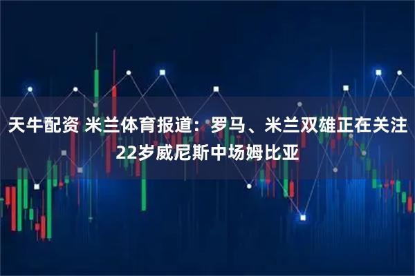 天牛配资 米兰体育报道：罗马、米兰双雄正在关注22岁威尼斯中场姆比亚