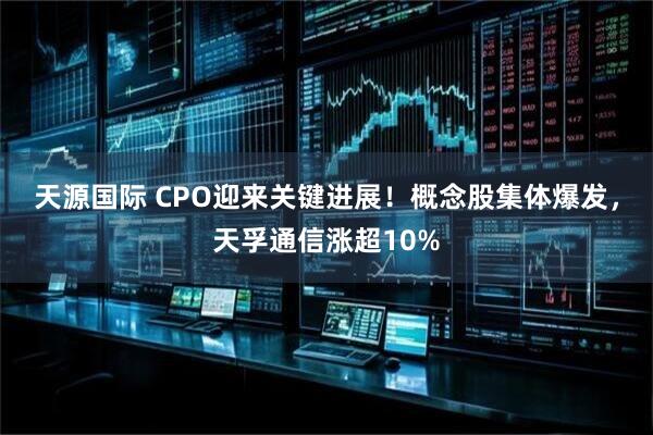 天源国际 CPO迎来关键进展！概念股集体爆发，天孚通信涨超10%