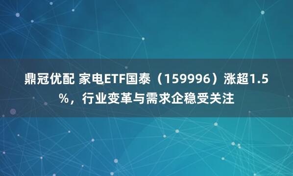 鼎冠优配 家电ETF国泰（159996）涨超1.5%，行业变革与需求企稳受关注