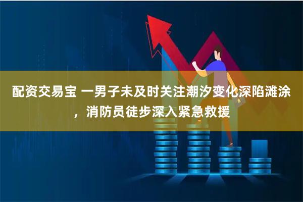 配资交易宝 一男子未及时关注潮汐变化深陷滩涂,消防员徒步深入紧急救援