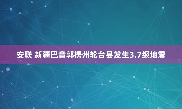 安联 新疆巴音郭楞州轮台县发生3.7级地震