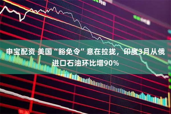 申宝配资 美国“豁免令”意在拉拢,印度3月从俄进口石油环比增90%