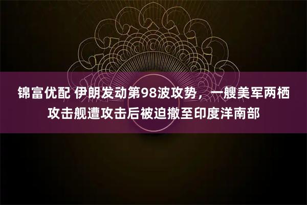 锦富优配 伊朗发动第98波攻势,一艘美军两栖攻击舰遭攻击后被迫撤至印度洋南部