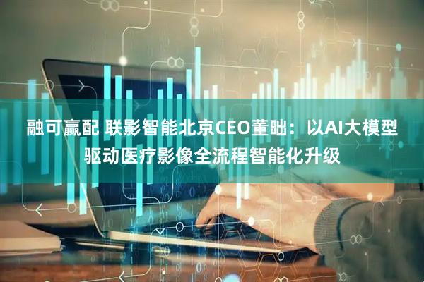 融可赢配 联影智能北京CEO董昢:以AI大模型驱动医疗影像全流程智能化升级